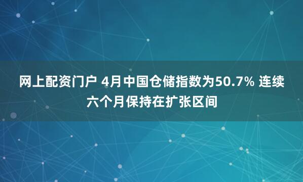 网上配资门户 4月中国仓储指数为50.7% 连续六个月保持在扩张区间