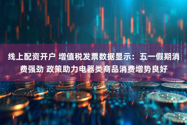 线上配资开户 增值税发票数据显示：五一假期消费强劲 政策助力电器类商品消费增势良好