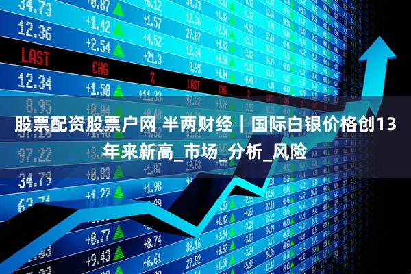 股票配资股票户网 半两财经｜国际白银价格创13年来新高_市场_分析_风险