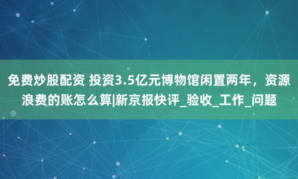 免费炒股配资 投资3.5亿元博物馆闲置两年，资源浪费的账怎么算|新京报快评_验收_工作_问题
