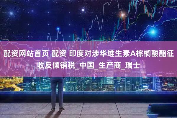 配资网站首页 配资 印度对涉华维生素A棕榈酸酯征收反倾销税_中国_生产商_瑞士