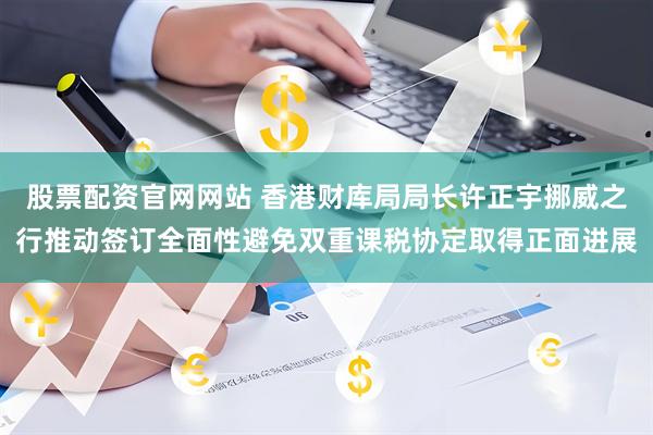 股票配资官网网站 香港财库局局长许正宇挪威之行推动签订全面性避免双重课税协定取得正面进展