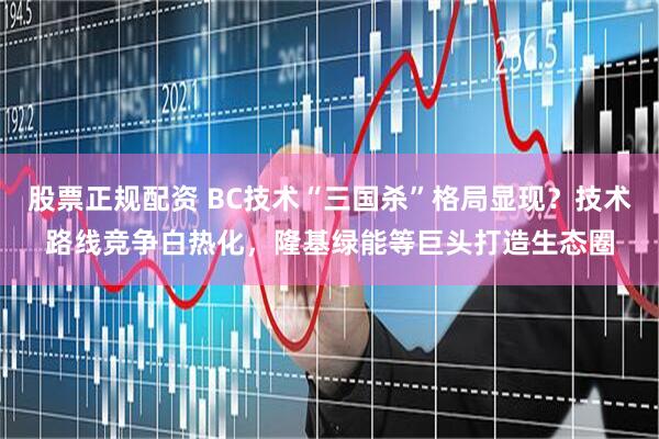 股票正规配资 BC技术“三国杀”格局显现？技术路线竞争白热化，隆基绿能等巨头打造生态圈