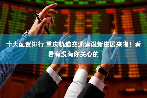 十大配资排行 重庆轨道交通建设新进展来啦！看看有没有你关心的