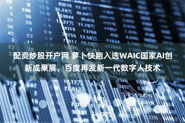 配资炒股开户网 萝卜快跑入选WAIC国家AI创新成果展，百度再发新一代数字人技术