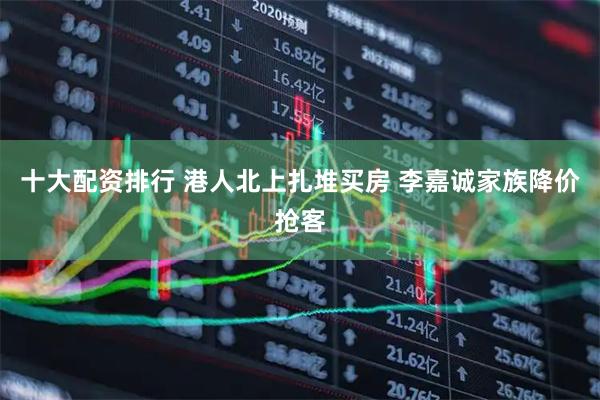 十大配资排行 港人北上扎堆买房 李嘉诚家族降价抢客