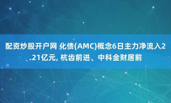 配资炒股开户网 化债(AMC)概念6日主力净流入2.21亿元, 杭齿前进、中科金财居前