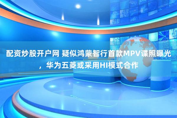 配资炒股开户网 疑似鸿蒙智行首款MPV谍照曝光，华为五菱或采用HI模式合作