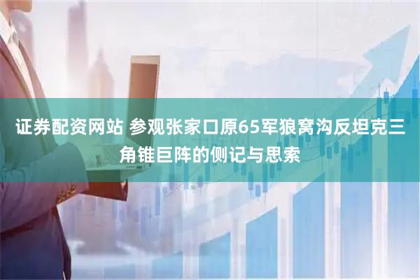 证券配资网站 参观张家口原65军狼窝沟反坦克三角锥巨阵的侧记与思索