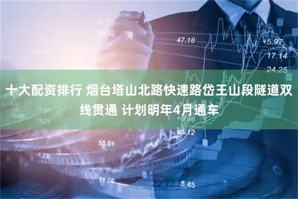 十大配资排行 烟台塔山北路快速路岱王山段隧道双线贯通 计划明年4月通车