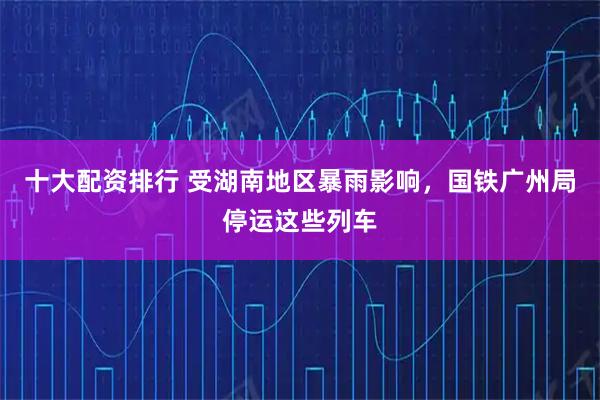 十大配资排行 受湖南地区暴雨影响，国铁广州局停运这些列车