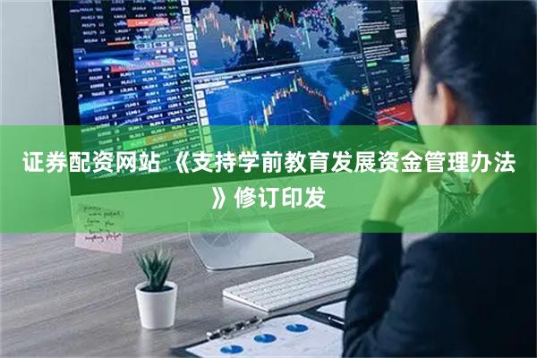 证券配资网站 《支持学前教育发展资金管理办法》修订印发