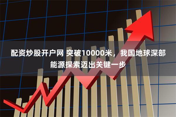 配资炒股开户网 突破10000米，我国地球深部能源探索迈出关键一步