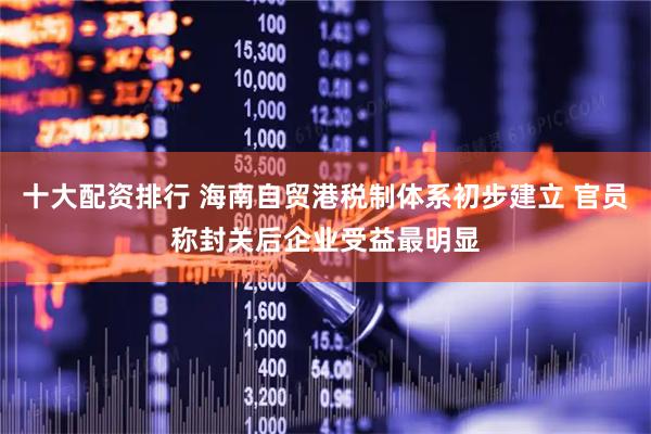十大配资排行 海南自贸港税制体系初步建立 官员称封关后企业受益最明显