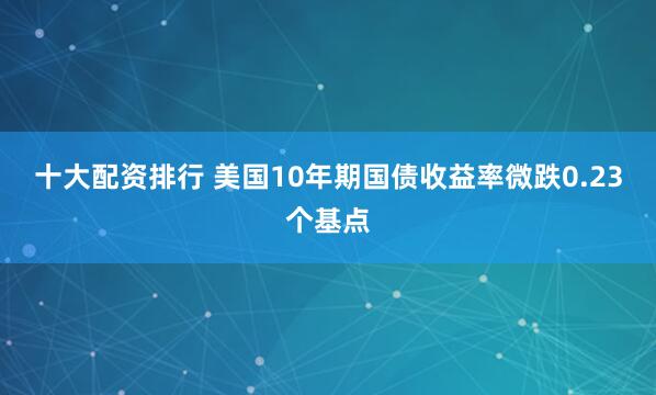 十大配资排行 美国10年期国债收益率微跌0.23个基点