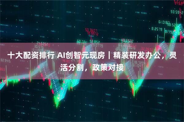 十大配资排行 AI创智元现房|精装研发办公,灵活分割,政策对接