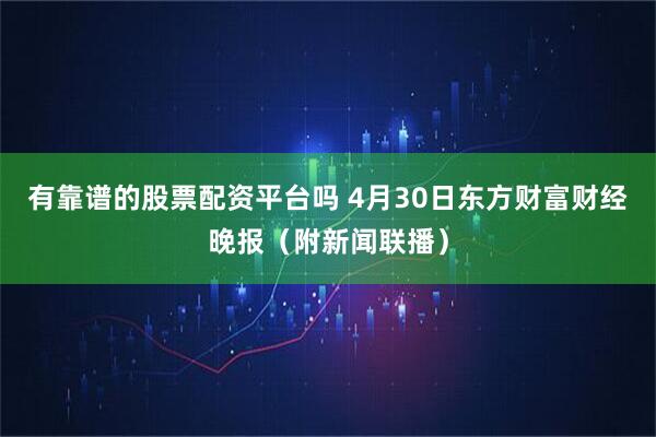 有靠谱的股票配资平台吗 4月30日东方财富财经晚报（附新闻联播）