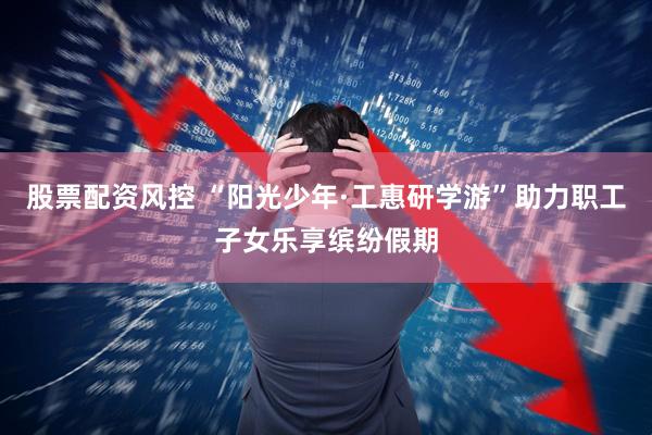 股票配资风控 “阳光少年·工惠研学游”助力职工子女乐享缤纷假期