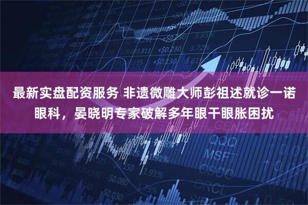 最新实盘配资服务 非遗微雕大师彭祖述就诊一诺眼科，晏晓明专家破解多年眼干眼胀困扰