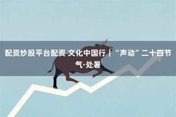 配资炒股平台配资 文化中国行｜“声动”二十四节气·处暑