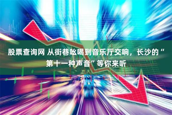 股票查询网 从街巷吆喝到音乐厅交响，长沙的“第十一种声音”等你来听