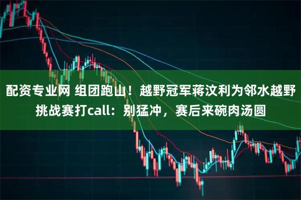 配资专业网 组团跑山！越野冠军蒋汶利为邻水越野挑战赛打call：别猛冲，赛后来碗肉汤圆